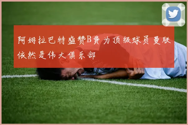 阿姆拉巴特盛赞B费为顶级球员曼联依然是伟大俱乐部