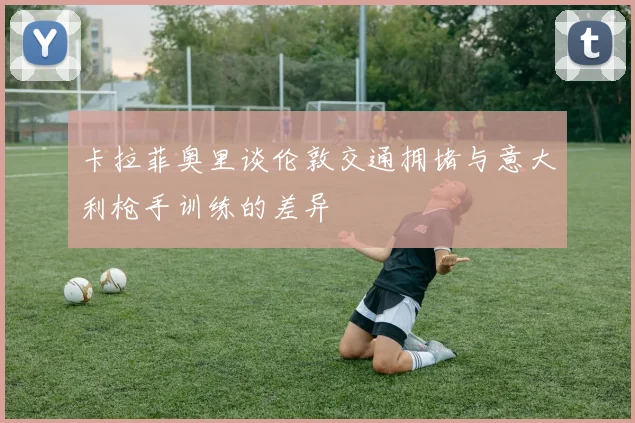 卡拉菲奥里谈伦敦交通拥堵与意大利枪手训练的差异