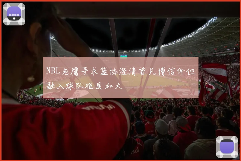 NBL老鹰寻求篮协澄清曾凡博信件但融入球队难度加大