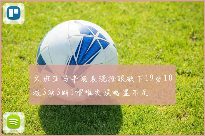 文班亚马半场表现抢眼砍下19分10板3助3断1帽唯失误略显不足