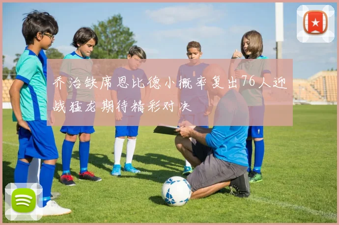 乔治缺席恩比德小概率复出76人迎战猛龙期待精彩对决