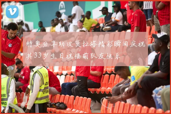 特奥分享助攻莫拉塔精彩瞬间庆祝其33岁生日祝福前队友快乐