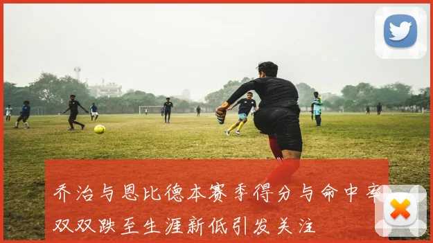 乔治与恩比德本赛季得分与命中率双双跌至生涯新低引发关注