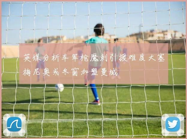 英媒分析车军枪魔刺引援难度大塞梅尼奥或冬窗加盟曼城