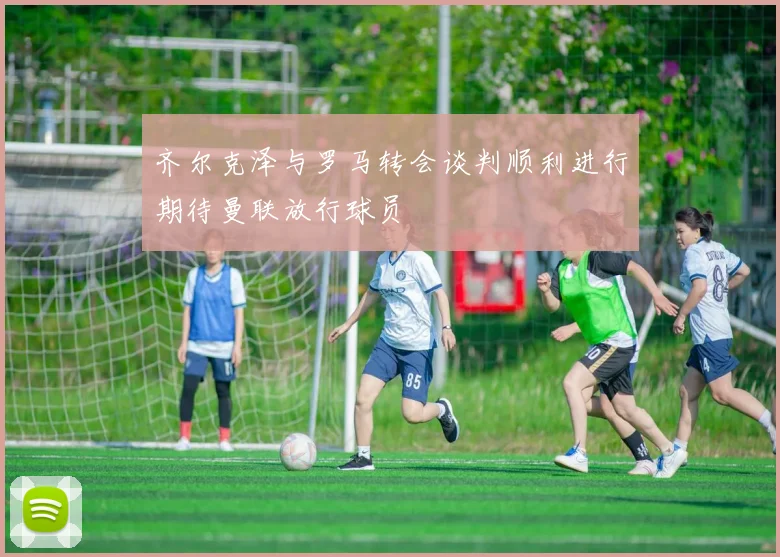 齐尔克泽与罗马转会谈判顺利进行期待曼联放行球员