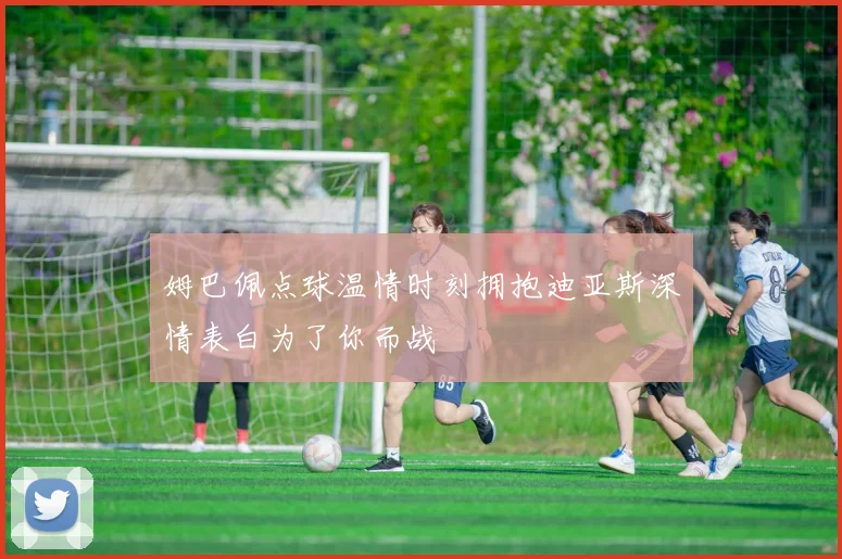 姆巴佩点球温情时刻拥抱迪亚斯深情表白为了你而战