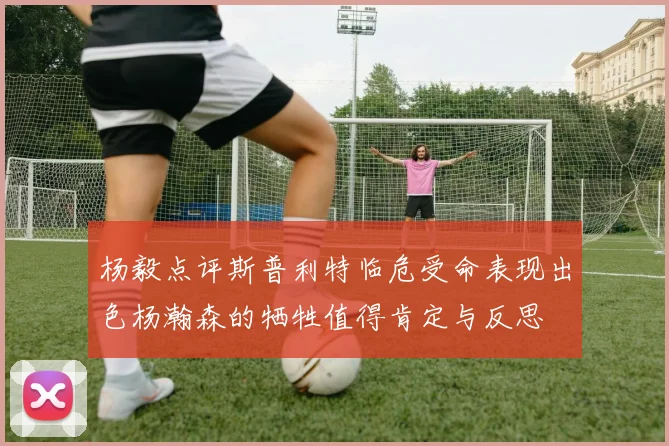 杨毅点评斯普利特临危受命表现出色杨瀚森的牺牲值得肯定与反思