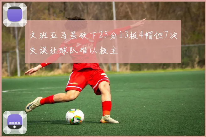文班亚马虽砍下25分13板4帽但7次失误让球队难以救主