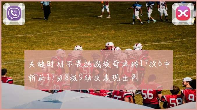 关键时刻不畏挑战埃奇库姆17投6中斩获17分8板9助攻表现出色