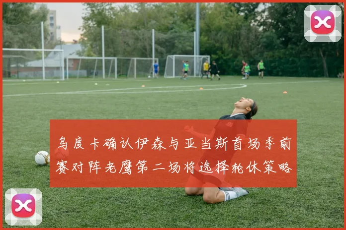 乌度卡确认伊森与亚当斯首场季前赛对阵老鹰第二场将选择轮休策略