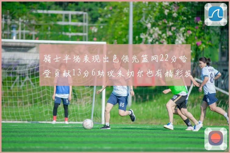 骑士半场表现出色领先篮网22分哈登贡献13分6助攻米切尔也有精彩发挥
