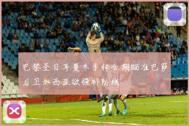 巴黎圣日耳曼冬季转会期瞄准巴萨后卫加西亚欲强补防线