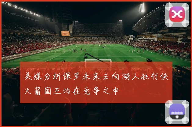 美媒分析保罗未来去向湖人独行侠火箭国王均在竞争之中