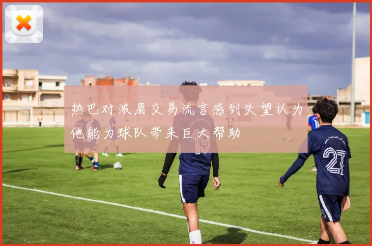 热巴对浓眉交易流言感到失望认为他能为球队带来巨大帮助