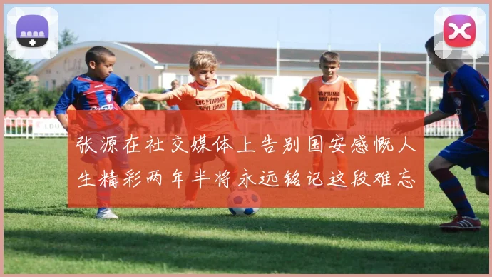 张源在社交媒体上告别国安感慨人生精彩两年半将永远铭记这段难忘故事