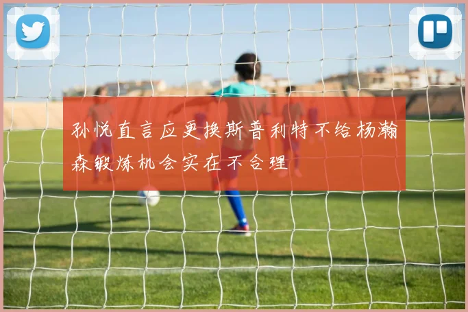 孙悦直言应更换斯普利特不给杨瀚森锻炼机会实在不合理