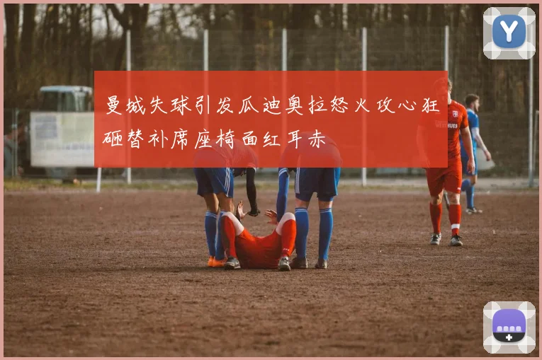 曼城失球引发瓜迪奥拉怒火攻心狂砸替补席座椅面红耳赤