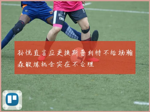 孙悦直言应更换斯普利特不给杨瀚森锻炼机会实在不合理
