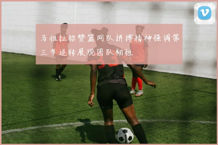 马祖拉称赞篮网队拼搏精神强调第三节逆转展现团队韧性