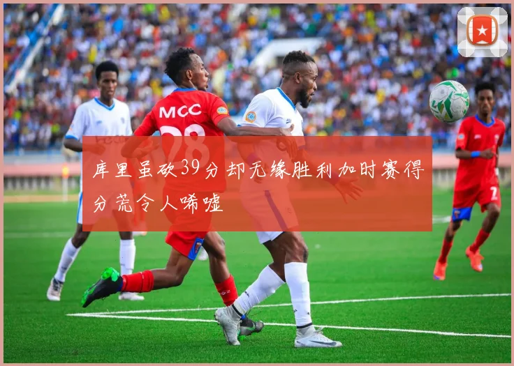 库里虽砍39分却无缘胜利加时赛得分荒令人唏嘘