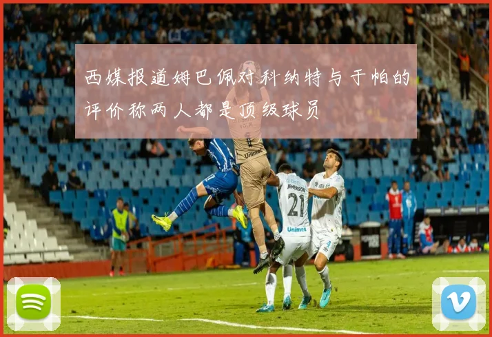 西媒报道姆巴佩对科纳特与于帕的评价称两人都是顶级球员