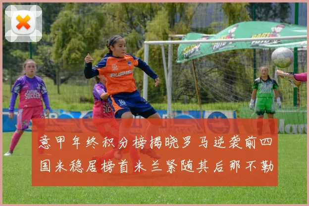 意甲年终积分榜揭晓罗马逆袭前四国米稳居榜首米兰紧随其后那不勒斯位列第三