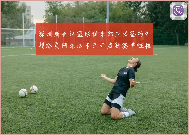 深圳新世纪篮球俱乐部正式签约外籍球员阿尔法卡巴开启新赛季征程