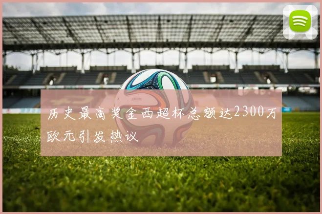 历史最高奖金西超杯总额达2300万欧元引发热议