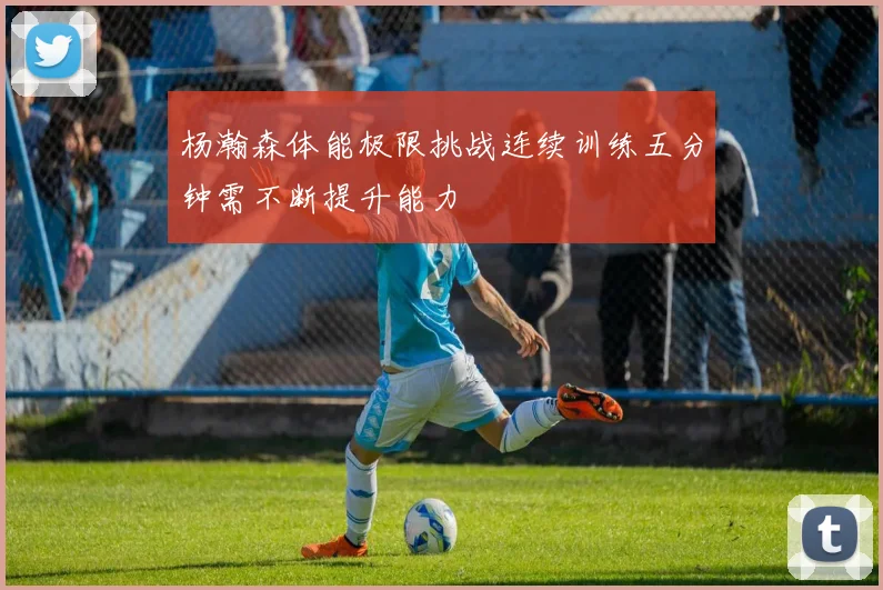 杨瀚森体能极限挑战连续训练五分钟需不断提升能力