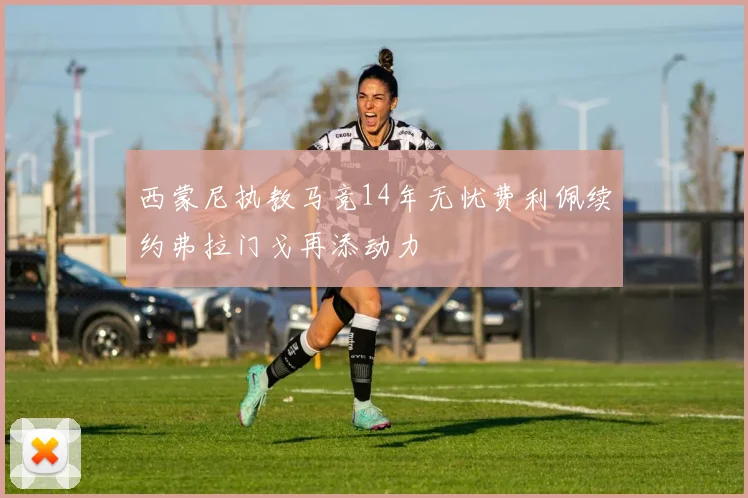 西蒙尼执教马竞14年无忧费利佩续约弗拉门戈再添动力