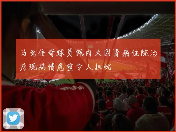 马竞传奇球员佩内夫因肾癌住院治疗现病情危重令人担忧