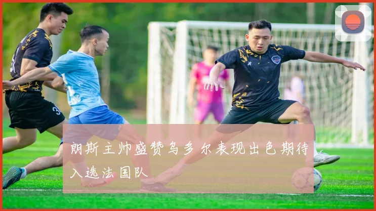 朗斯主帅盛赞乌多尔表现出色期待入选法国队