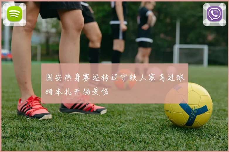 国安热身赛逆转辽宁铁人塞鸟进球姆本扎开场受伤