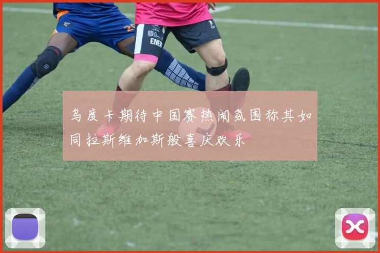 乌度卡期待中国赛热闹氛围称其如同拉斯维加斯般喜庆欢乐