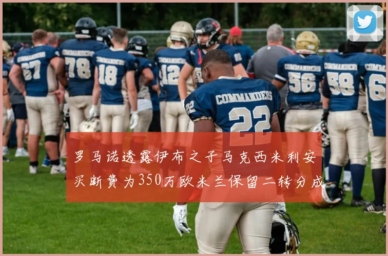罗马诺透露伊布之子马克西米利安买断费为350万欧米兰保留二转分成