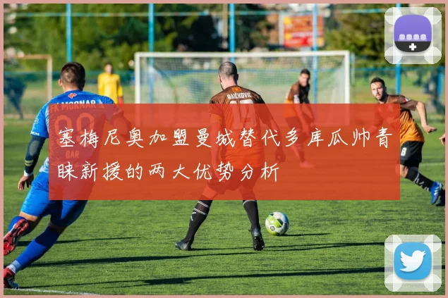 塞梅尼奥加盟曼城替代多库瓜帅青睐新援的两大优势分析