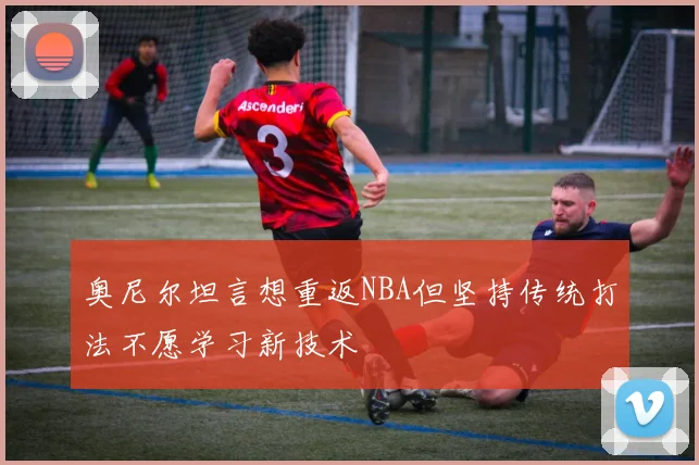 奥尼尔坦言想重返NBA但坚持传统打法不愿学习新技术
