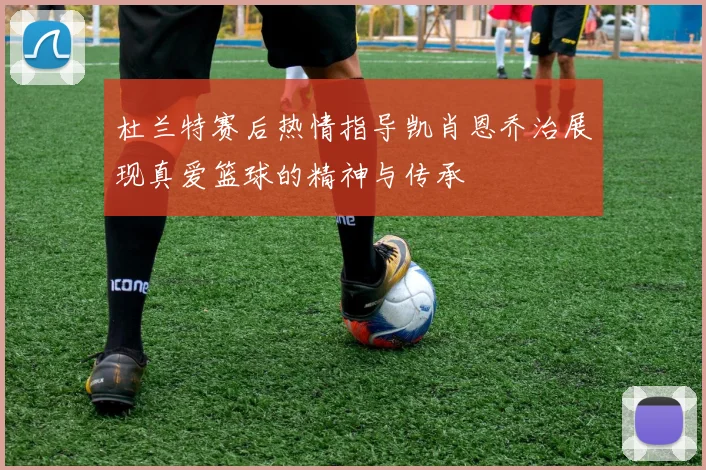 杜兰特赛后热情指导凯肖恩乔治展现真爱篮球的精神与传承