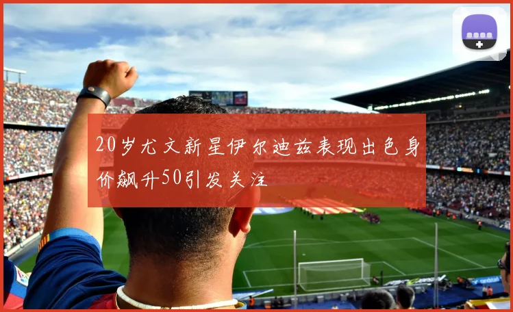 20岁尤文新星伊尔迪兹表现出色身价飙升50引发关注