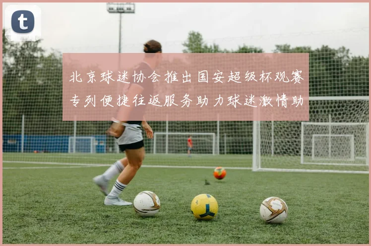 北京球迷协会推出国安超级杯观赛专列便捷往返服务助力球迷激情助阵