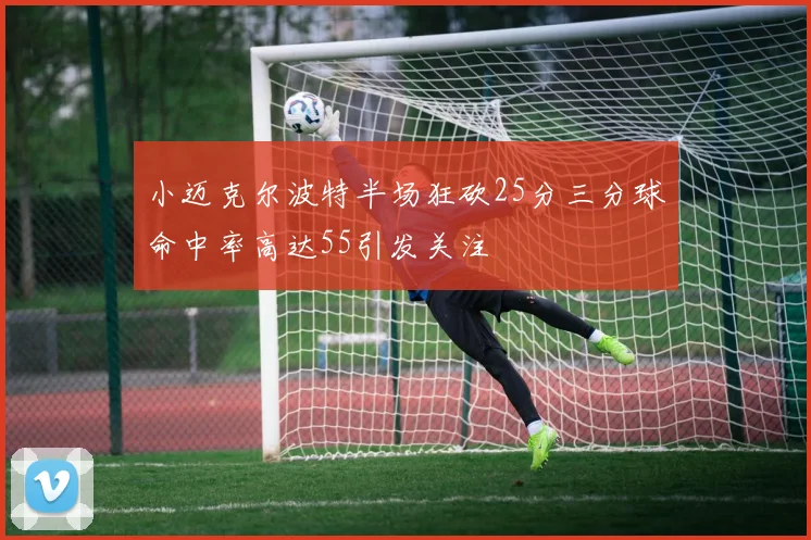 小迈克尔波特半场狂砍25分三分球命中率高达55引发关注