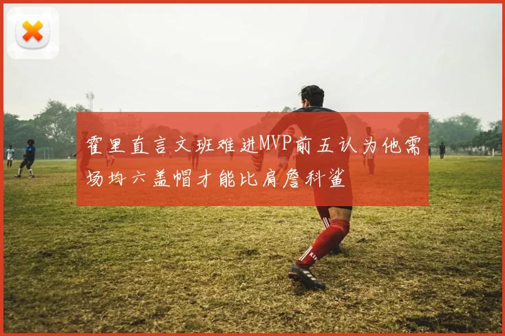 霍里直言文班难进MVP前五认为他需场均六盖帽才能比肩詹科鲨
